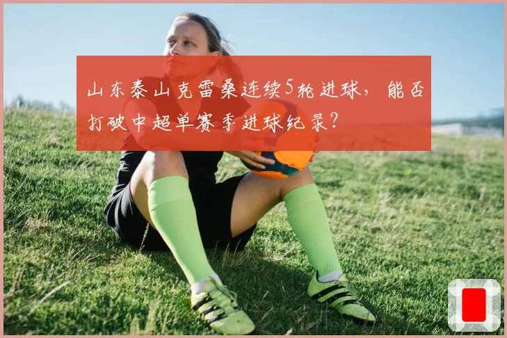 山东泰山克雷桑连续5轮进球,能否打破中超单赛季进球纪录?
