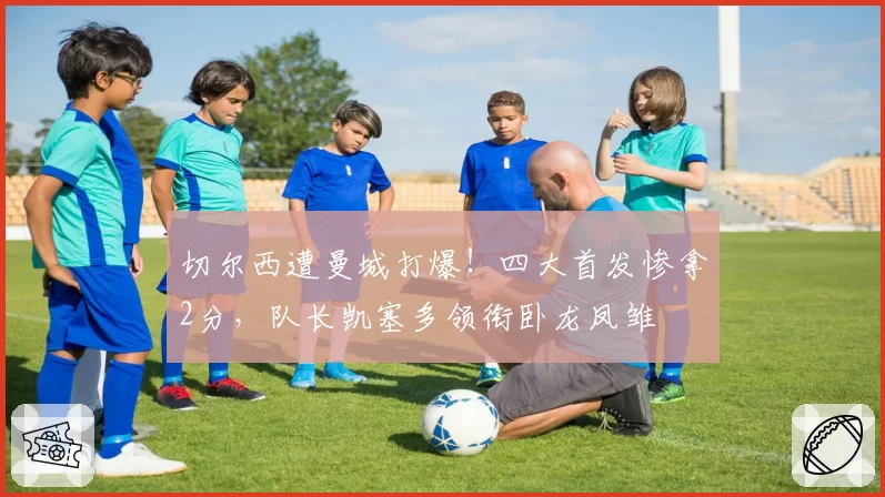 切尔西遭曼城打爆！四大首发惨拿2分，队长凯塞多领衔卧龙凤雏