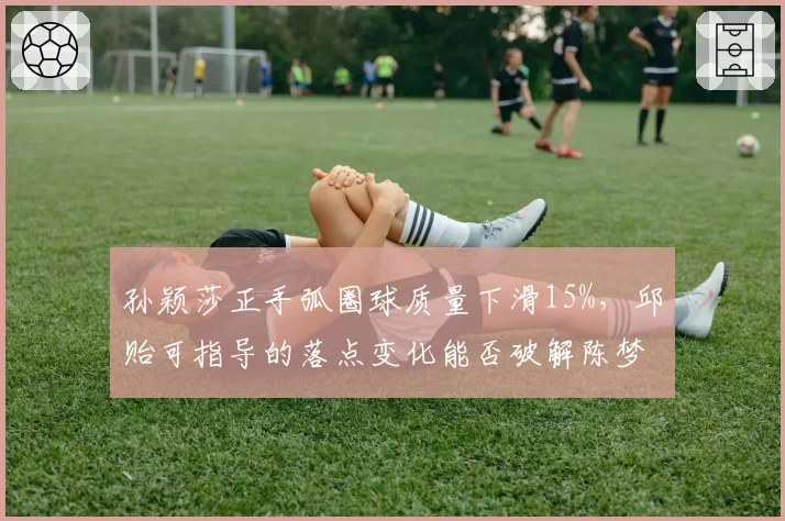 孙颖莎正手弧圈球质量下滑15%,邱贻可指导的落点变化能否破解陈梦防守体系?