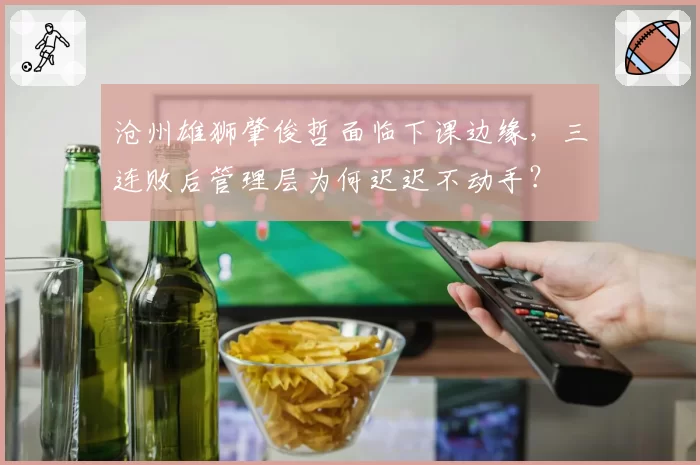 沧州雄狮肇俊哲面临下课边缘,三连败后管理层为何迟迟不动手?