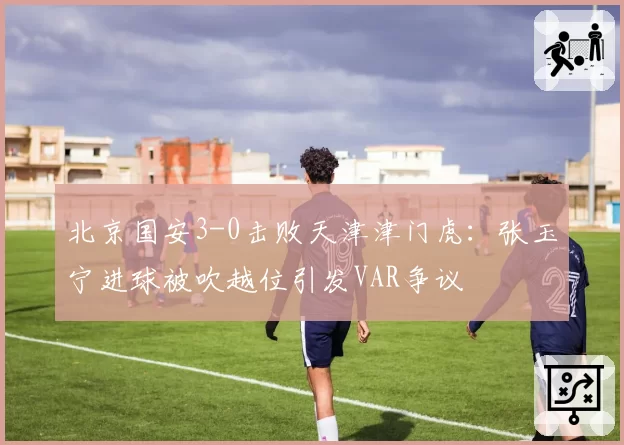 北京国安3-0击败天津津门虎:张玉宁进球被吹越位引发VAR争议