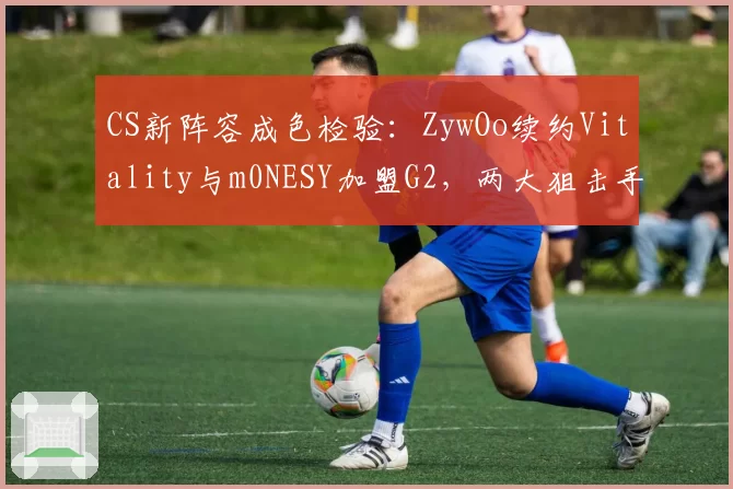 CS新阵容成色检验:ZywOo续约Vitality与m0NESY加盟G2,两大狙击手谁更能带队登顶?