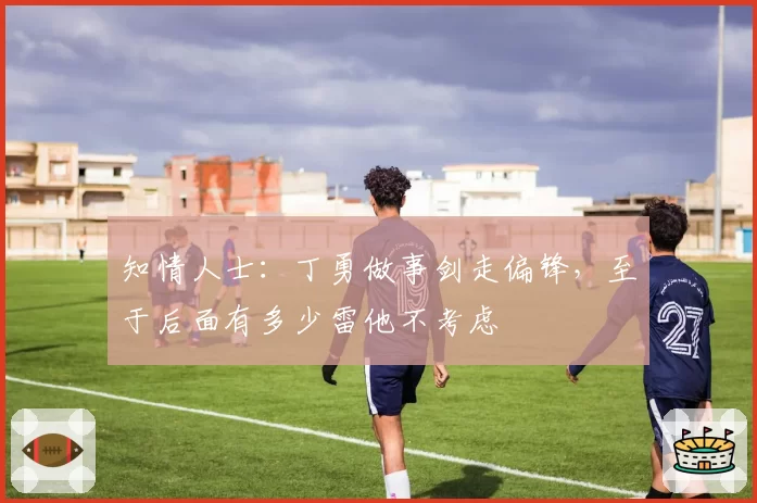 知情人士：丁勇做事剑走偏锋，至于后面有多少雷他不考虑