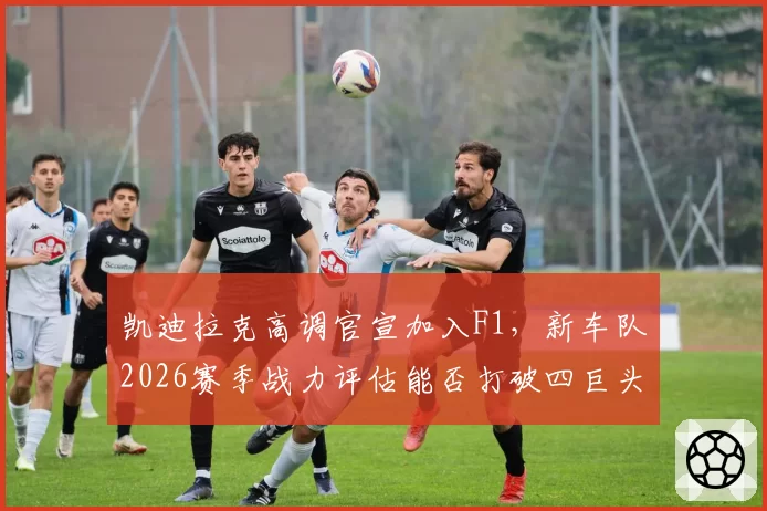 凯迪拉克高调官宣加入F1,新车队2026赛季战力评估能否打破四巨头垄断?