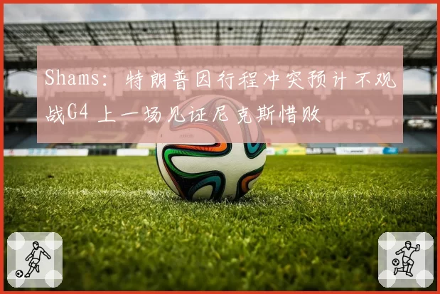 Shams:特朗普因行程冲突预计不观战G4 上一场见证尼克斯惜败