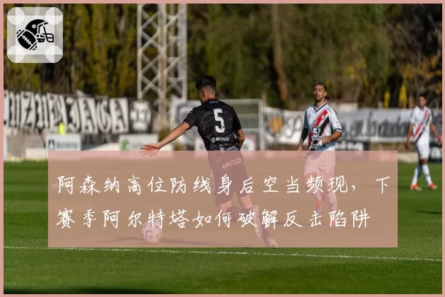 阿森纳高位防线身后空当频现，下赛季阿尔特塔如何破解反击陷阱