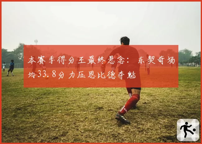 本赛季得分王最终悬念:东契奇场均33.8分力压恩比德夺魁