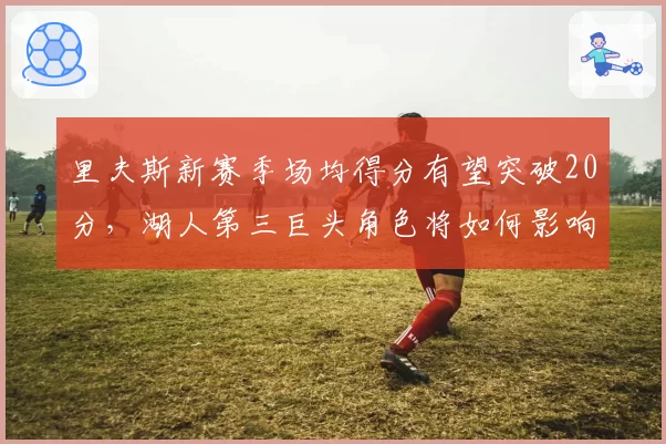 里夫斯新赛季场均得分有望突破20分，湖人第三巨头角色将如何影响战术？