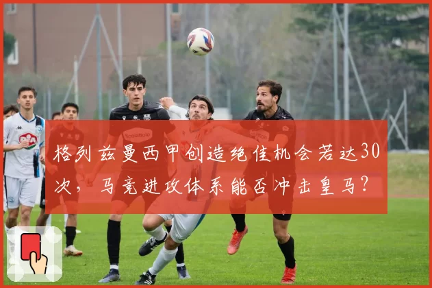 格列兹曼西甲创造绝佳机会若达30次,马竞进攻体系能否冲击皇马?