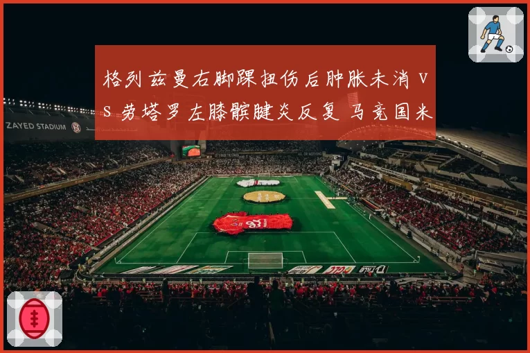 格列兹曼右脚踝扭伤后肿胀未消 vs 劳塔罗左膝髌腱炎反复 马竞国米锋线支柱复出时机扑朔迷离