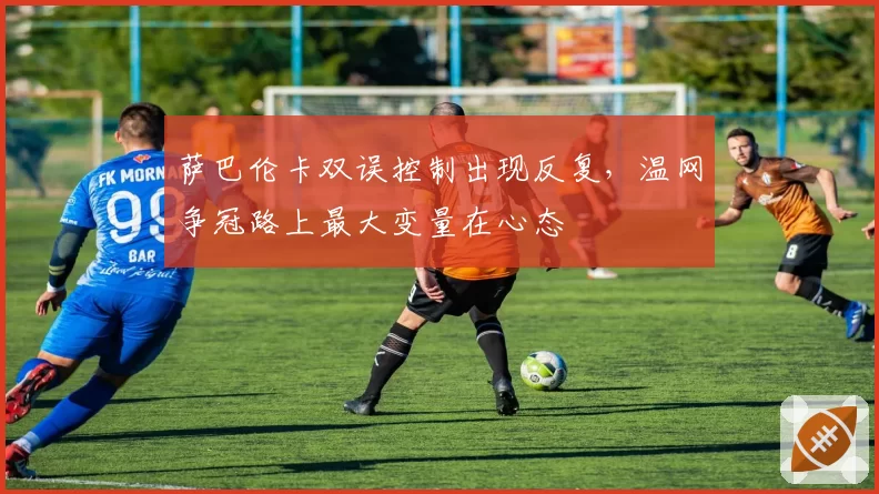 萨巴伦卡双误控制出现反复,温网争冠路上最大变量在心态