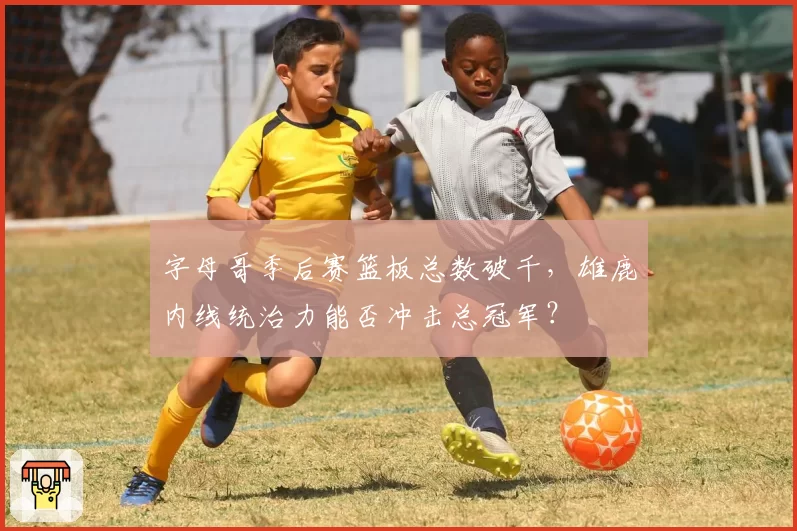 字母哥季后赛篮板总数破千,雄鹿内线统治力能否冲击总冠军?