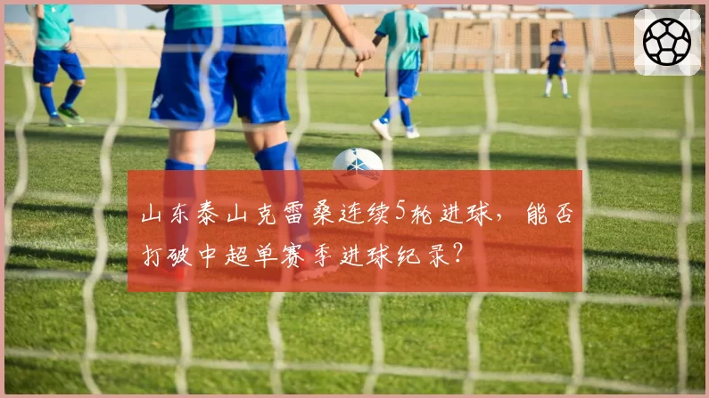 山东泰山克雷桑连续5轮进球,能否打破中超单赛季进球纪录?