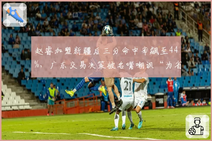 赵睿加盟新疆后三分命中率飙至44%，广东交易决策被名嘴嘲讽“为省钱放弃冠军”