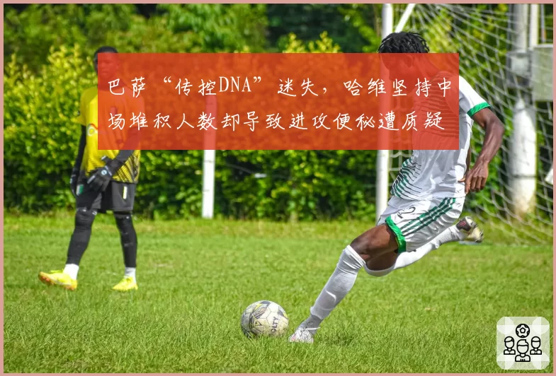 巴萨“传控DNA”迷失，哈维坚持中场堆积人数却导致进攻便秘遭质疑