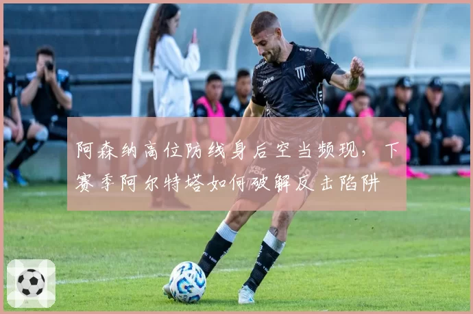 阿森纳高位防线身后空当频现，下赛季阿尔特塔如何破解反击陷阱