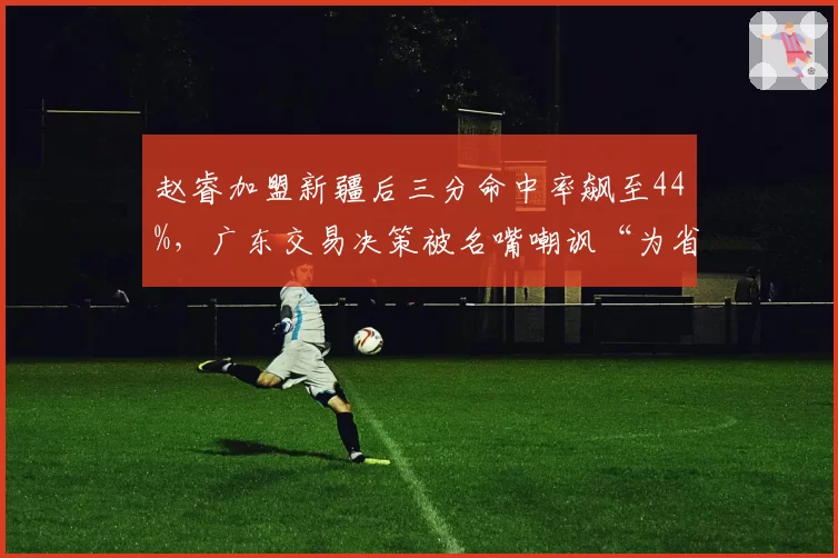 赵睿加盟新疆后三分命中率飙至44%,广东交易决策被名嘴嘲讽“为省钱放弃冠军”