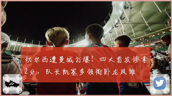 切尔西遭曼城打爆!四大首发惨拿2分,队长凯塞多领衔卧龙凤雏