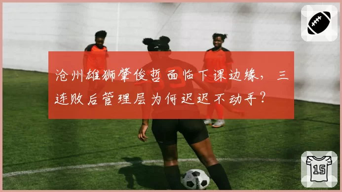 沧州雄狮肇俊哲面临下课边缘,三连败后管理层为何迟迟不动手?