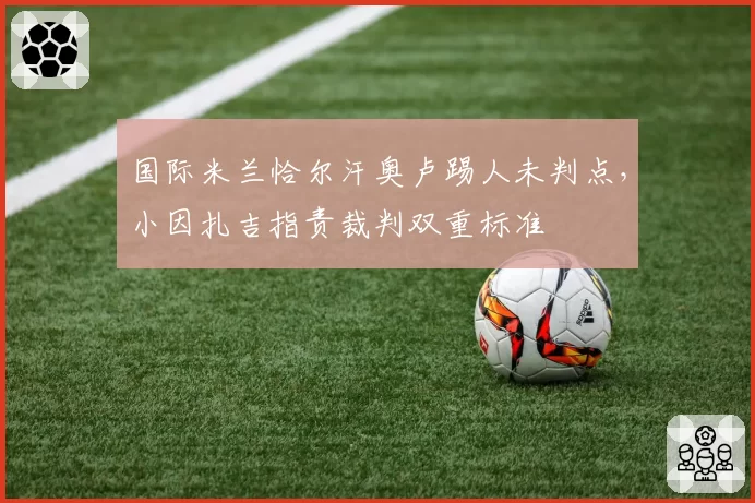 国际米兰恰尔汗奥卢踢人未判点，小因扎吉指责裁判双重标准
