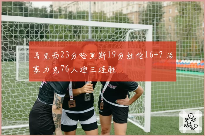 马克西23分哈里斯19分杜伦16+7 活塞力克76人迎三连胜