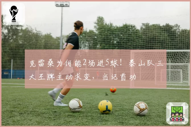 克雷桑为何能2场进5球！泰山队三大王牌主动求变，当记首功