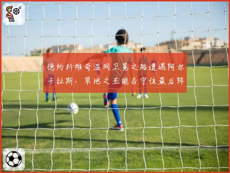 德约科维奇温网卫冕之路遭遇阿尔卡拉斯，草地之王能否守住最后阵地？
