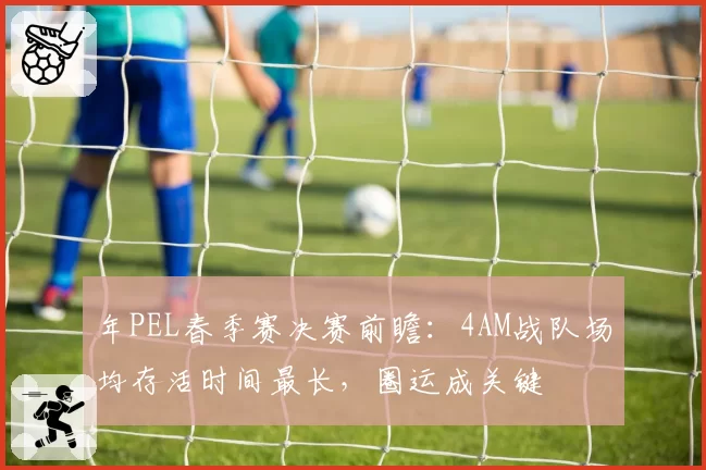 年PEL春季赛决赛前瞻：4AM战队场均存活时间最长，圈运成关键