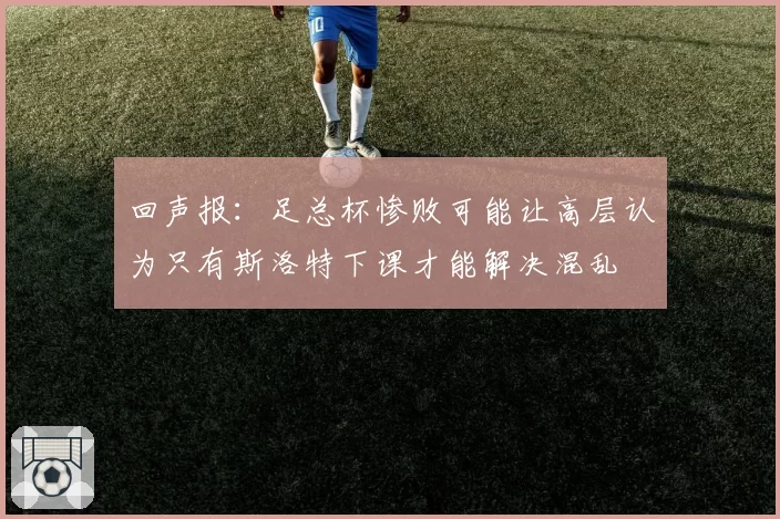 回声报：足总杯惨败可能让高层认为只有斯洛特下课才能解决混乱