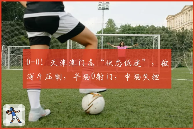 0-0！天津津门虎“状态低迷”，被海牛压制，半场0射门，中场失控