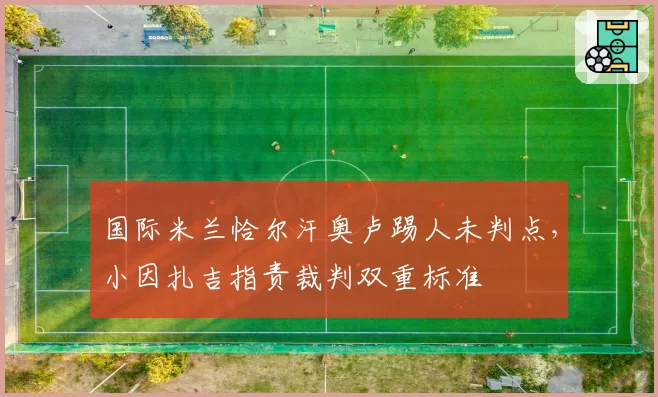 国际米兰恰尔汗奥卢踢人未判点，小因扎吉指责裁判双重标准
