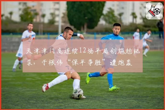 天津津门虎连续12场平局创尴尬纪录，于根伟“保平争胜”遭炮轰