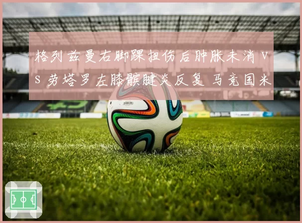 格列兹曼右脚踝扭伤后肿胀未消 vs 劳塔罗左膝髌腱炎反复 马竞国米锋线支柱复出时机扑朔迷离