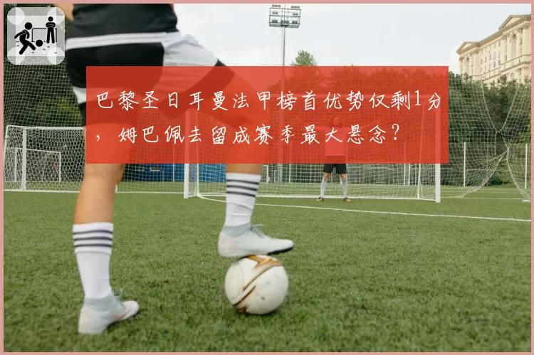 巴黎圣日耳曼法甲榜首优势仅剩1分，姆巴佩去留成赛季最大悬念？