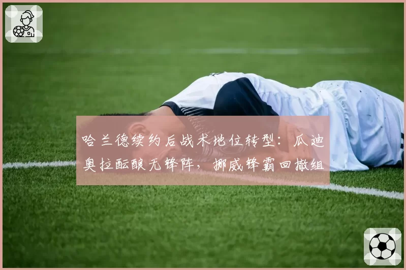 哈兰德续约后战术地位转型：瓜迪奥拉酝酿无锋阵，挪威锋霸回撤组织成新课题