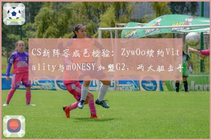CS新阵容成色检验：ZywOo续约Vitality与m0NESY加盟G2，两大狙击手谁更能带队登顶？