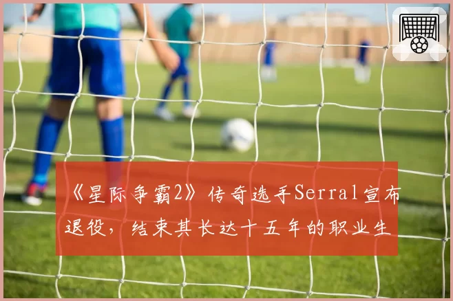 《星际争霸2》传奇选手Serral宣布退役，结束其长达十五年的职业生涯