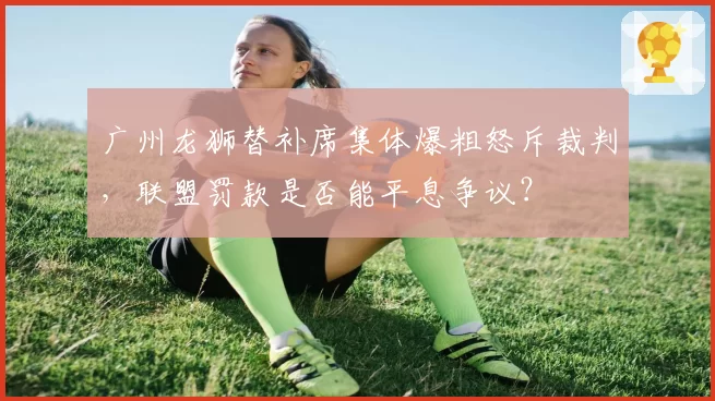 广州龙狮替补席集体爆粗怒斥裁判，联盟罚款是否能平息争议？