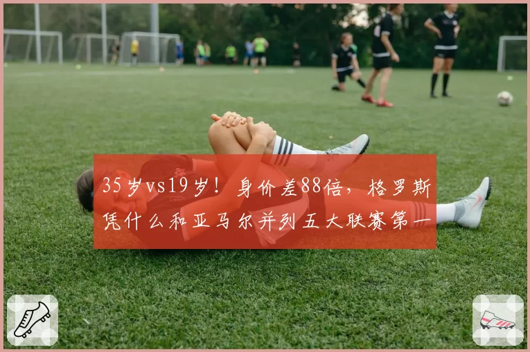 35岁vs19岁!身价差88倍,格罗斯凭什么和亚马尔并列五大联赛第一?