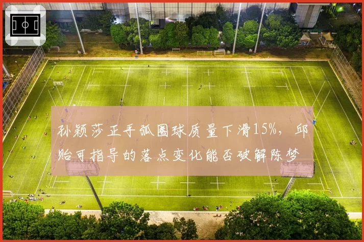 孙颖莎正手弧圈球质量下滑15%,邱贻可指导的落点变化能否破解陈梦防守体系?