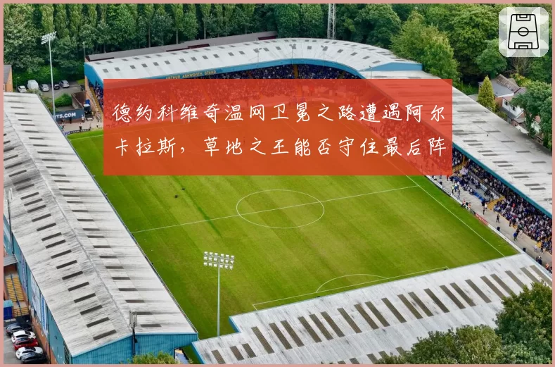德约科维奇温网卫冕之路遭遇阿尔卡拉斯，草地之王能否守住最后阵地？