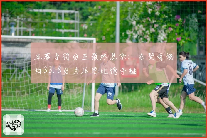本赛季得分王最终悬念:东契奇场均33.8分力压恩比德夺魁