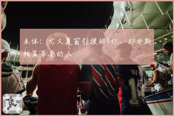 米体：尤文夏窗引援超1亿，却非斯帕莱蒂要的人