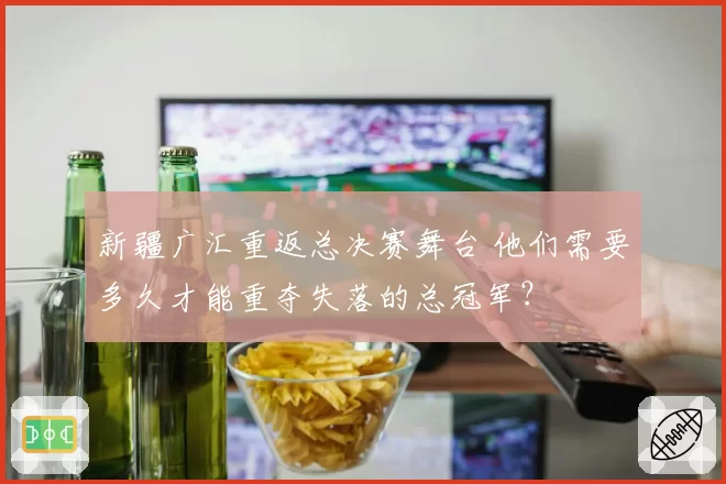 新疆广汇重返总决赛舞台 他们需要多久才能重夺失落的总冠军?