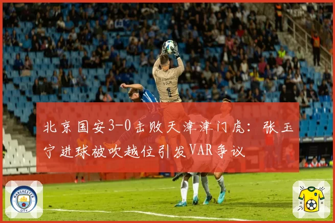 北京国安3-0击败天津津门虎:张玉宁进球被吹越位引发VAR争议