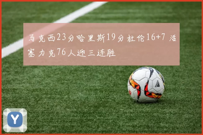 马克西23分哈里斯19分杜伦16+7 活塞力克76人迎三连胜