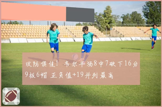 攻防俱佳！韦尔半场8中7砍下16分9板6帽 正负值+19并列最高