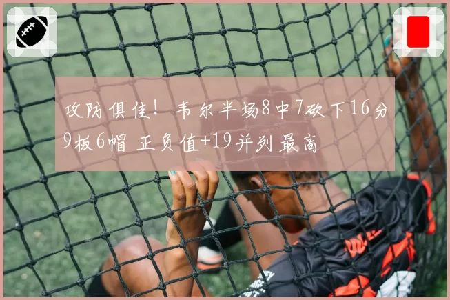 攻防俱佳！韦尔半场8中7砍下16分9板6帽 正负值+19并列最高