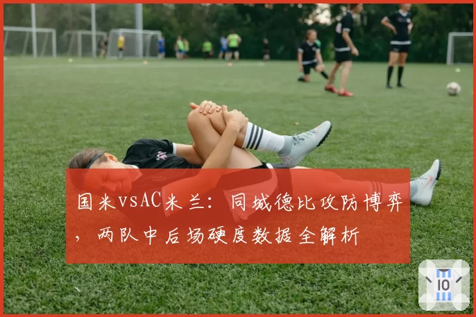 国米vsAC米兰：同城德比攻防博弈，两队中后场硬度数据全解析