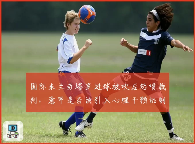 国际米兰劳塔罗进球被吹后怒喷裁判,意甲是否该引入心理干预机制?